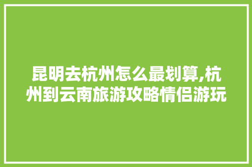 昆明去杭州怎么最划算,杭州到云南旅游攻略情侣游玩 昆明去杭州怎么最划算,杭州到云南旅游攻略情侣游玩 美食菜谱