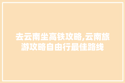 去云南坐高铁攻略,云南旅游攻略自由行最佳路线 去云南坐高铁攻略,云南旅游攻略自由行最佳路线 旅游攻略
