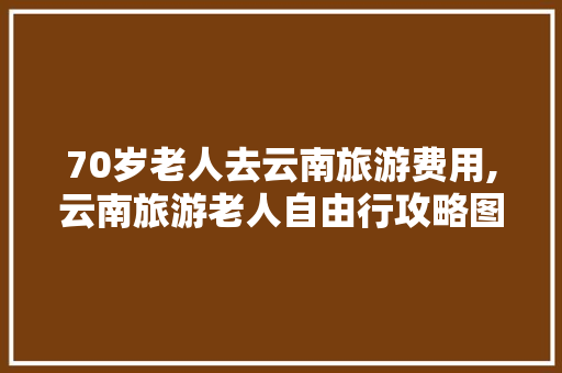 70岁老人去云南旅游费用,云南旅游老人自由行攻略图 70岁老人去云南旅游费用,云南旅游老人自由行攻略图 旅游攻略