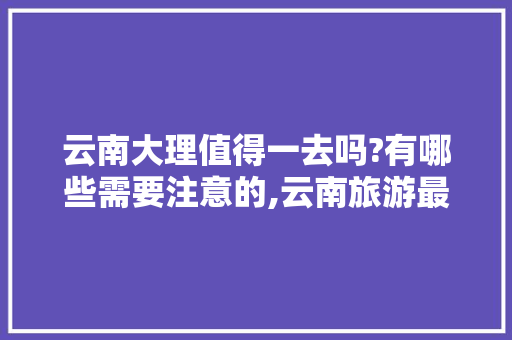 云南大理值得一去吗?有哪些需要注意的,云南旅游最全攻略 云南大理值得一去吗?有哪些需要注意的,云南旅游最全攻略 健康母婴