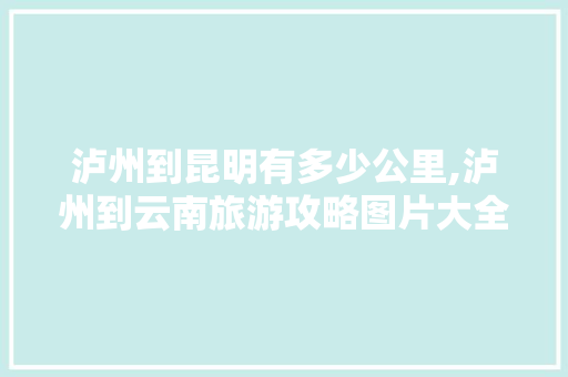 泸州到昆明有多少公里,泸州到云南旅游攻略图片大全 泸州到昆明有多少公里,泸州到云南旅游攻略图片大全 旅游攻略