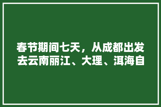 春节期间七天，从成都出发去云南丽江、大理、洱海自驾游，有哪些攻略,云南旅游回成都攻略图片大全 春节期间七天，从成都出发去云南丽江、大理、洱海自驾游，有哪些攻略,云南旅游回成都攻略图片大全 健康母婴