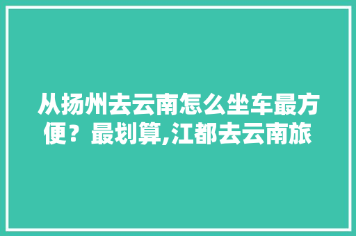 从扬州去云南怎么坐车最方便？最划算,江都去云南旅游攻略路线 从扬州去云南怎么坐车最方便？最划算,江都去云南旅游攻略路线 汽车常识