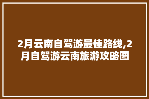 2月云南自驾游最佳路线,2月自驾游云南旅游攻略图 2月云南自驾游最佳路线,2月自驾游云南旅游攻略图 手机电脑