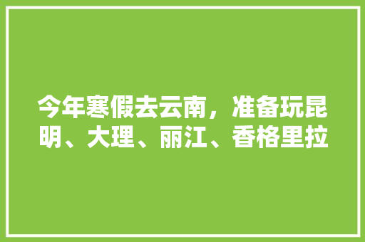 今年寒假去云南，准备玩昆明、大理、丽江、香格里拉，7天左右，有什么好的攻略和建议吗？梅里雪山会封山吗,云南旅游全攻略两天多少钱 今年寒假去云南，准备玩昆明、大理、丽江、香格里拉，7天左右，有什么好的攻略和建议吗？梅里雪山会封山吗,云南旅游全攻略两天多少钱 健康母婴