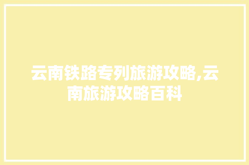 云南铁路专列旅游攻略,云南旅游攻略百科 云南铁路专列旅游攻略,云南旅游攻略百科 教育法律