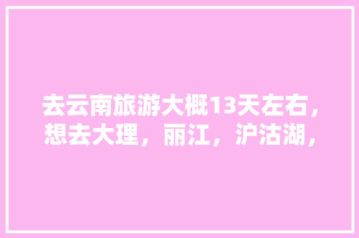 去云南旅游大概13天左右，想去大理，丽江，沪沽湖，香格里拉，西双版纳等地，求一个攻略,云南旅游全攻略7天时间安排 去云南旅游大概13天左右，想去大理，丽江，沪沽湖，香格里拉，西双版纳等地，求一个攻略,云南旅游全攻略7天时间安排 汽车常识