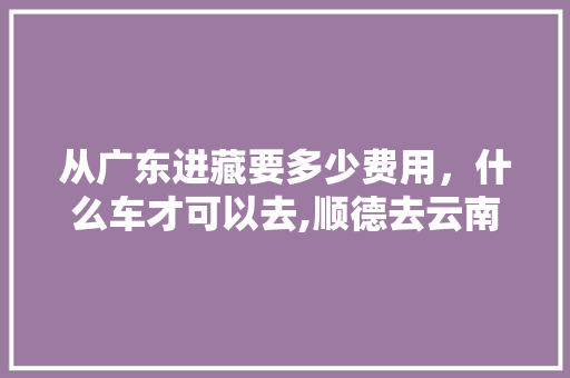 从广东进藏要多少费用，什么车才可以去,顺德去云南旅游攻略图文大全 从广东进藏要多少费用，什么车才可以去,顺德去云南旅游攻略图文大全 教育法律