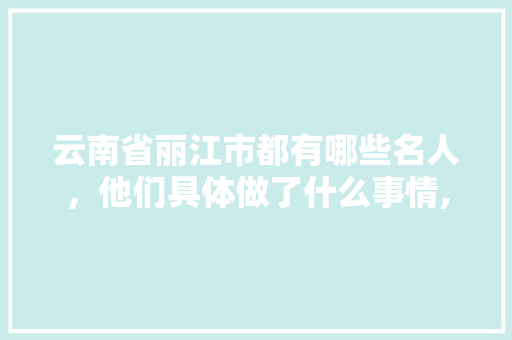 云南省丽江市都有哪些名人，他们具体做了什么事情,云南旅游丽江旅游攻略 云南省丽江市都有哪些名人，他们具体做了什么事情,云南旅游丽江旅游攻略 汽车常识