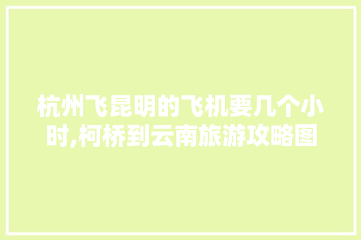 杭州飞昆明的飞机要几个小时,柯桥到云南旅游攻略图片大全 杭州飞昆明的飞机要几个小时,柯桥到云南旅游攻略图片大全 汽车常识