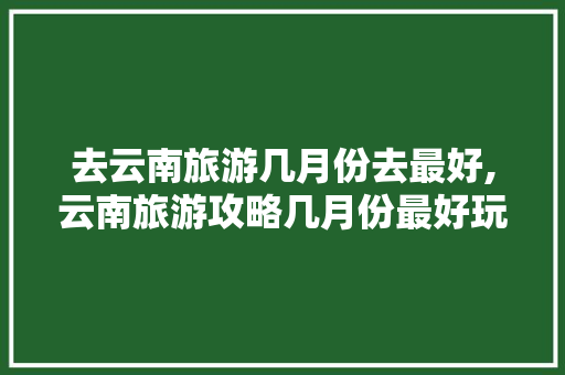 去云南旅游几月份去最好,云南旅游攻略几月份最好玩 去云南旅游几月份去最好,云南旅游攻略几月份最好玩 手机电脑