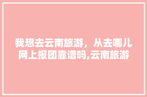 我想去云南旅游，从去哪儿网上报团靠谱吗,云南旅游穿搭避坑攻略视频 我想去云南旅游，从去哪儿网上报团靠谱吗,云南旅游穿搭避坑攻略视频 旅游攻略