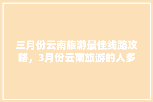 三月份云南旅游最佳线路攻略，3月份云南旅游的人多吗,云南旅游攻略时间表 三月份云南旅游最佳线路攻略，3月份云南旅游的人多吗,云南旅游攻略时间表 旅游攻略