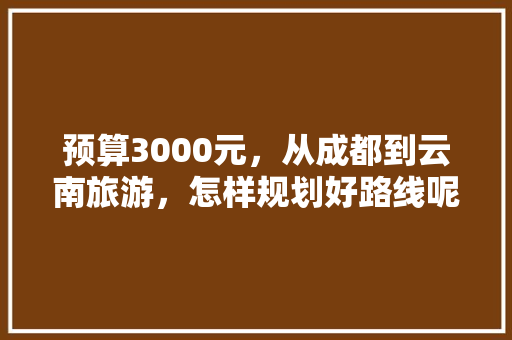 预算3000元，从成都到云南旅游，怎样规划好路线呢,两千多去云南旅游攻略图片 预算3000元，从成都到云南旅游，怎样规划好路线呢,两千多去云南旅游攻略图片 汽车常识