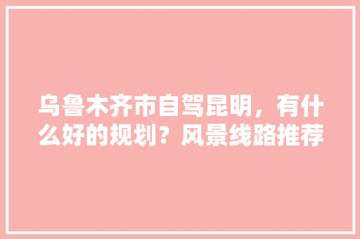 乌鲁木齐市自驾昆明，有什么好的规划？风景线路推荐？无时间限制,新疆到云南旅游线路攻略图 乌鲁木齐市自驾昆明，有什么好的规划？风景线路推荐？无时间限制,新疆到云南旅游线路攻略图 教育法律