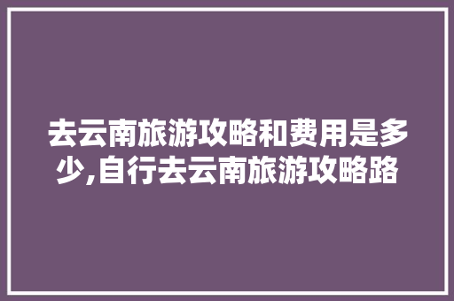 去云南旅游攻略和费用是多少,自行去云南旅游攻略路线 去云南旅游攻略和费用是多少,自行去云南旅游攻略路线 汽车常识