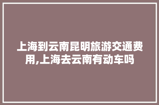上海到云南昆明旅游交通费用,上海去云南有动车吗 上海到云南昆明旅游交通费用,上海去云南有动车吗 汽车常识