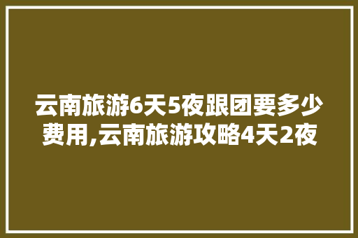 云南旅游6天5夜跟团要多少费用,云南旅游攻略4天2夜免费 云南旅游6天5夜跟团要多少费用,云南旅游攻略4天2夜免费 健康母婴