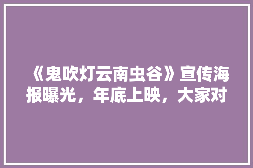 《鬼吹灯云南虫谷》宣传海报曝光，年底上映，大家对这部摸金校尉的回归之作期待吗,云南旅游海报攻略大全图片 《鬼吹灯云南虫谷》宣传海报曝光，年底上映，大家对这部摸金校尉的回归之作期待吗,云南旅游海报攻略大全图片 汽车常识