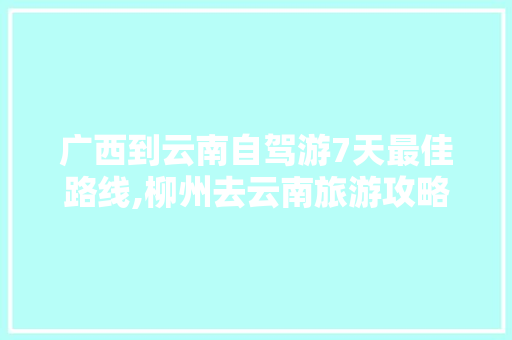 广西到云南自驾游7天最佳路线,柳州去云南旅游攻略图片大全 广西到云南自驾游7天最佳路线,柳州去云南旅游攻略图片大全 旅游攻略