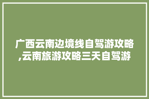广西云南边境线自驾游攻略,云南旅游攻略三天自驾游路线 广西云南边境线自驾游攻略,云南旅游攻略三天自驾游路线 教育法律