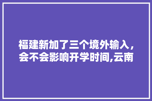 福建新加了三个境外输入，会不会影响开学时间,云南清明出游 福建新加了三个境外输入，会不会影响开学时间,云南清明出游 手机电脑