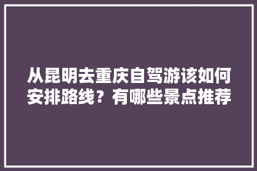 从昆明去重庆自驾游该如何安排路线？有哪些景点推荐,重庆云南旅游攻略自助游 从昆明去重庆自驾游该如何安排路线？有哪些景点推荐,重庆云南旅游攻略自助游 教育法律