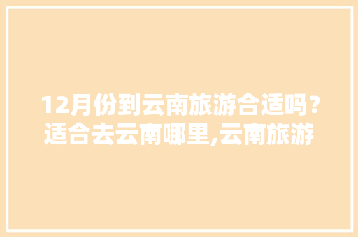 12月份到云南旅游合适吗？适合去云南哪里,云南旅游攻略地图全图手抄报 12月份到云南旅游合适吗？适合去云南哪里,云南旅游攻略地图全图手抄报 旅游攻略