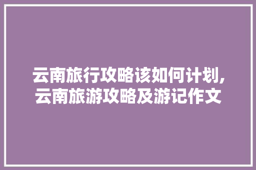 云南旅行攻略该如何计划,云南旅游攻略及游记作文 云南旅行攻略该如何计划,云南旅游攻略及游记作文 健康母婴
