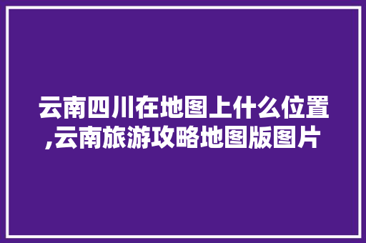 云南四川在地图上什么位置,云南旅游攻略地图版图片大全 云南四川在地图上什么位置,云南旅游攻略地图版图片大全 美食菜谱