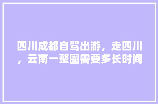 四川成都自驾出游，走四川，云南一整圈需要多长时间，需要准备什么？有哪些注意事项,成都自驾云南怎么玩 四川成都自驾出游，走四川，云南一整圈需要多长时间，需要准备什么？有哪些注意事项,成都自驾云南怎么玩 汽车常识
