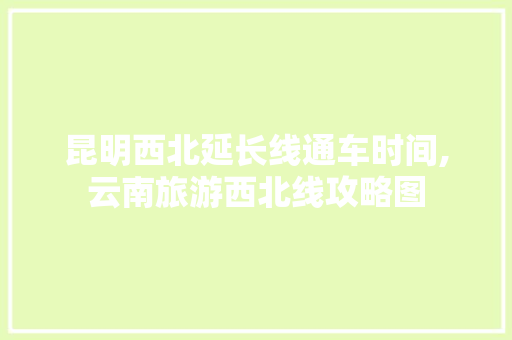 昆明西北延长线通车时间,云南旅游西北线攻略图 昆明西北延长线通车时间,云南旅游西北线攻略图 健康母婴