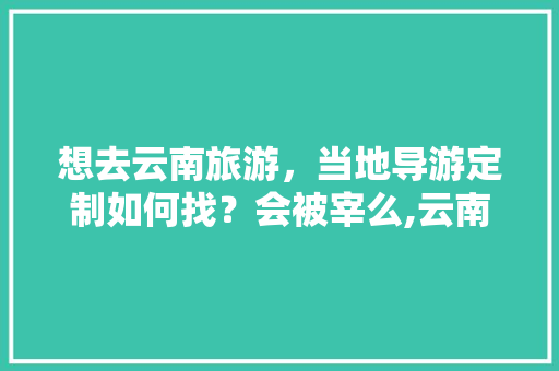 想去云南旅游，当地导游定制如何找？会被宰么,云南旅游被坑攻略图片高清大图 想去云南旅游，当地导游定制如何找？会被宰么,云南旅游被坑攻略图片高清大图 汽车常识