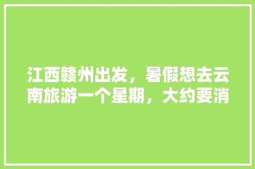 江西赣州出发，暑假想去云南旅游一个星期，大约要消费多少钱,暑假去云南旅游穿衣攻略图片 江西赣州出发，暑假想去云南旅游一个星期，大约要消费多少钱,暑假去云南旅游穿衣攻略图片 健康母婴