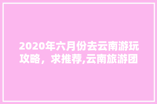 2020年六月份去云南游玩攻略，求推荐,云南旅游团6天攻略路线图 2020年六月份去云南游玩攻略，求推荐,云南旅游团6天攻略路线图 美食菜谱