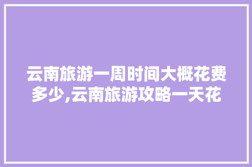 云南旅游一周时间大概花费多少,云南旅游攻略一天花费多少钱 云南旅游一周时间大概花费多少,云南旅游攻略一天花费多少钱 旅游攻略