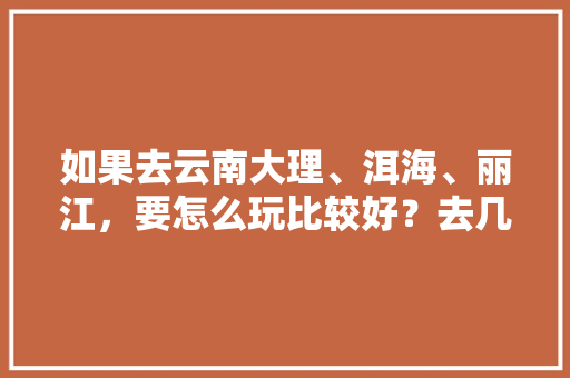如果去云南大理、洱海、丽江，要怎么玩比较好？去几天比较好,云南旅游攻略 洱海 如果去云南大理、洱海、丽江，要怎么玩比较好？去几天比较好,云南旅游攻略 洱海 教育法律