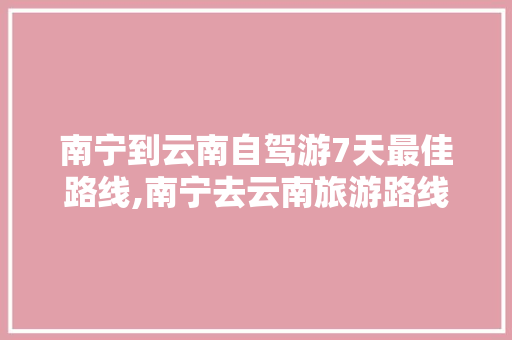 南宁到云南自驾游7天最佳路线,南宁去云南旅游路线 南宁到云南自驾游7天最佳路线,南宁去云南旅游路线 教育法律