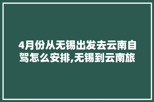 4月份从无锡出发去云南自驾怎么安排,无锡到云南旅游攻略10天 4月份从无锡出发去云南自驾怎么安排,无锡到云南旅游攻略10天 汽车常识