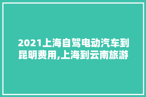 2021上海自驾电动汽车到昆明费用,上海到云南旅游攻略费用多少 2021上海自驾电动汽车到昆明费用,上海到云南旅游攻略费用多少 教育法律