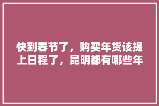 快到春节了，购买年货该提上日程了，昆明都有哪些年货街可以买年货,北京云南旅游攻略自助游 快到春节了，购买年货该提上日程了，昆明都有哪些年货街可以买年货,北京云南旅游攻略自助游 教育法律