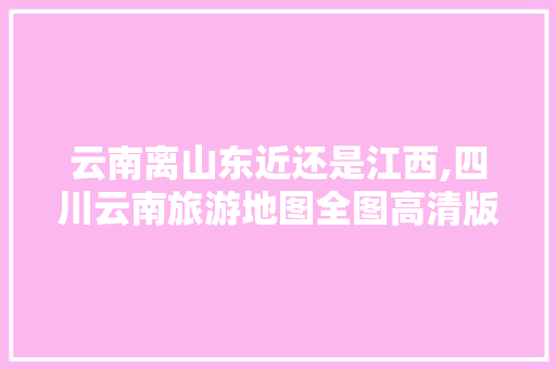 云南离山东近还是江西,四川云南旅游地图全图高清版 云南离山东近还是江西,四川云南旅游地图全图高清版 旅游攻略