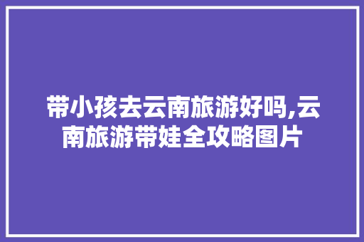 带小孩去云南旅游好吗,云南旅游带娃全攻略图片 带小孩去云南旅游好吗,云南旅游带娃全攻略图片 汽车常识