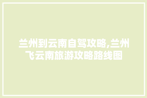 兰州到云南自驾攻略,兰州飞云南旅游攻略路线图 兰州到云南自驾攻略,兰州飞云南旅游攻略路线图 手机电脑