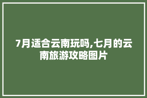 7月适合云南玩吗,七月的云南旅游攻略图片 7月适合云南玩吗,七月的云南旅游攻略图片 汽车常识