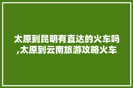 太原到昆明有直达的火车吗,太原到云南旅游攻略火车票 太原到昆明有直达的火车吗,太原到云南旅游攻略火车票 汽车常识