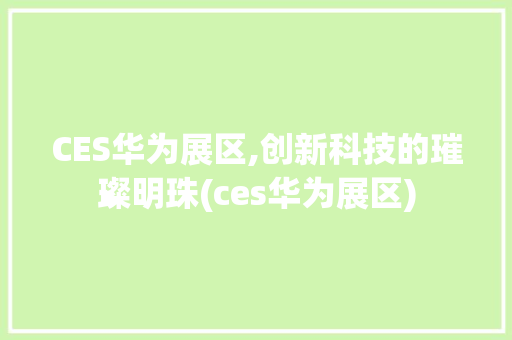 CES华为展区,创新科技的璀璨明珠(ces华为展区) 手机电脑
