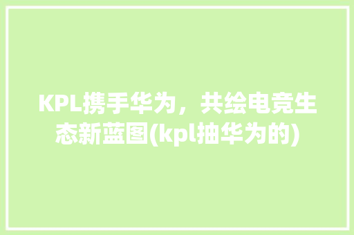 KPL携手华为，共绘电竞生态新蓝图(kpl抽华为的) 手机电脑