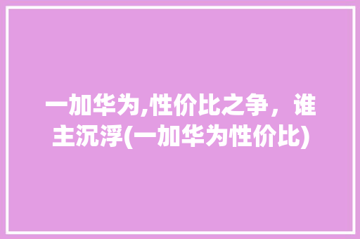 一加华为,性价比之争，谁主沉浮(一加华为性价比) 手机电脑