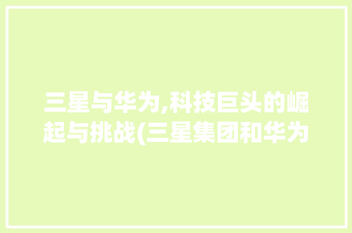 三星与华为,科技巨头的崛起与挑战(三星集团和华为) 手机电脑
